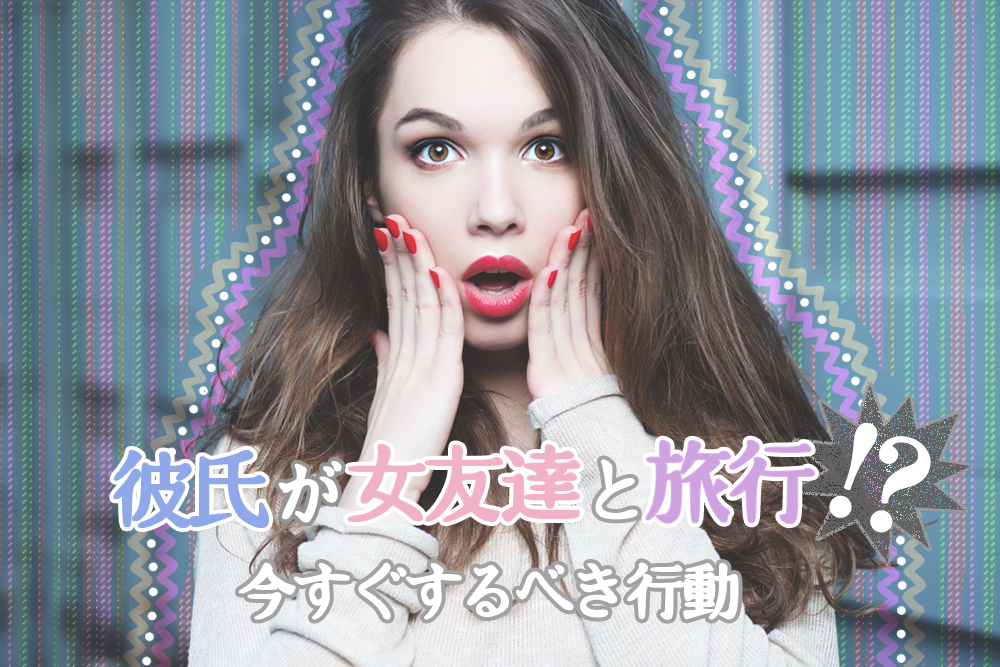 ピンチ 彼氏が女友達と旅行 今すぐするべき行動６つ 恋愛up